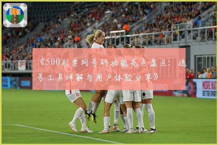《500彩票网号码功能亮点盘点：选号工具详解与用户体验分享》