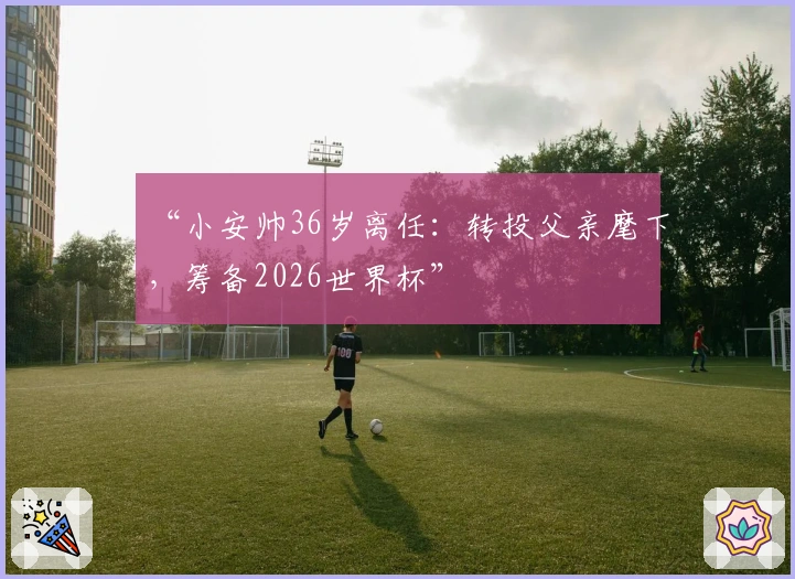 “小安帅36岁离任：转投父亲麾下，筹备2026世界杯”