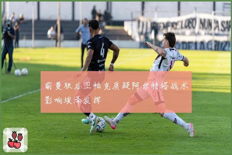 前曼联后卫帕克质疑阿尔特塔战术影响埃泽发挥