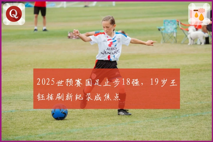 2025世预赛国足止步18强，19岁王钰栋刷新纪录成焦点