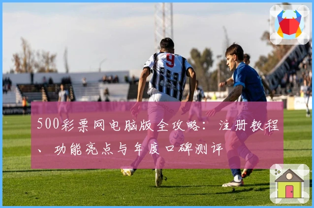 500彩票网电脑版全攻略：注册教程、功能亮点与年度口碑测评