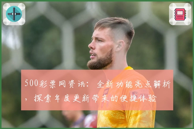 500彩票网资讯：全新功能亮点解析，探索年度更新带来的便捷体验
