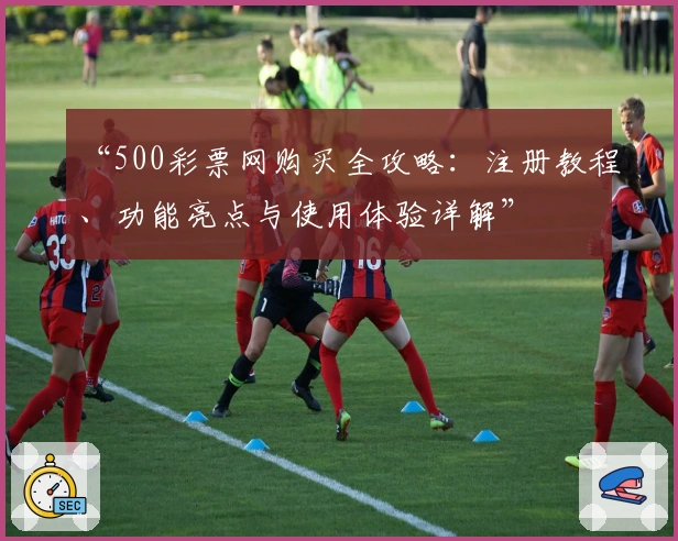 “500彩票网购买全攻略：注册教程、功能亮点与使用体验详解”
