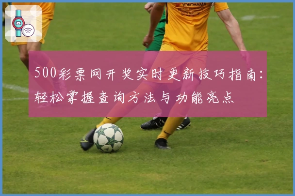 500彩票网开奖实时更新技巧指南：轻松掌握查询方法与功能亮点