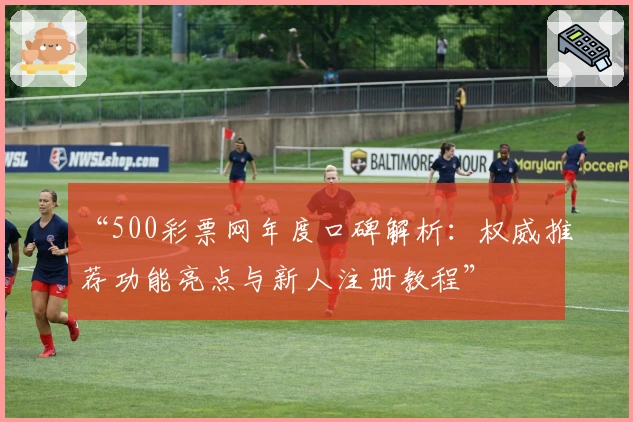 “500彩票网年度口碑解析：权威推荐功能亮点与新人注册教程”