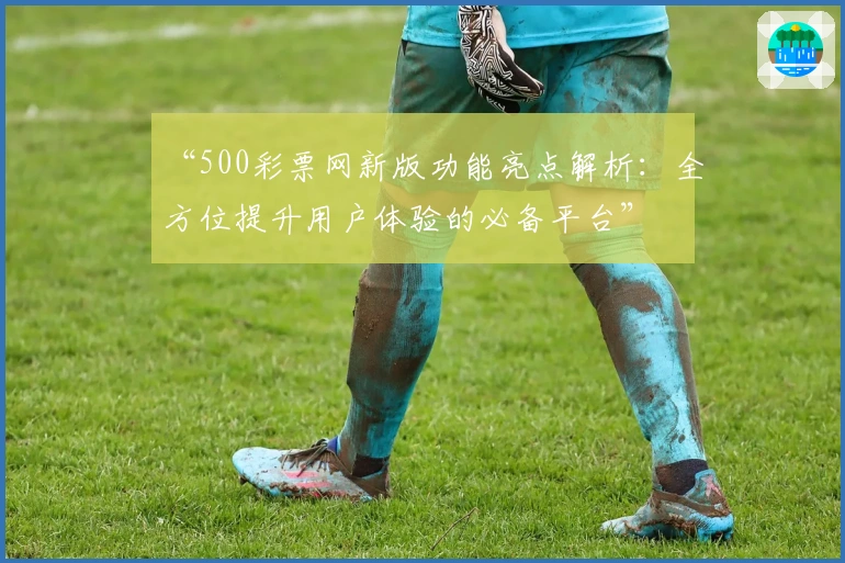 “500彩票网新版功能亮点解析：全方位提升用户体验的必备平台”