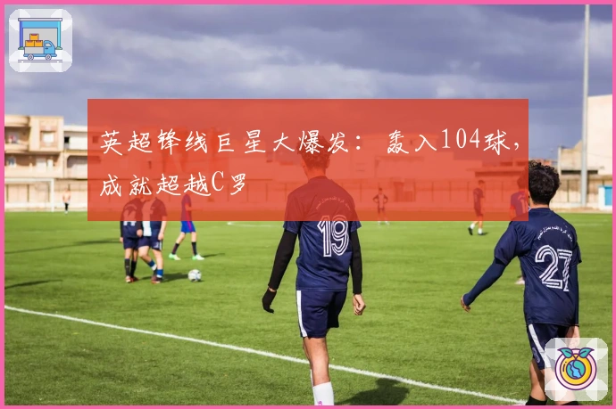英超锋线巨星大爆发：轰入104球，成就超越C罗