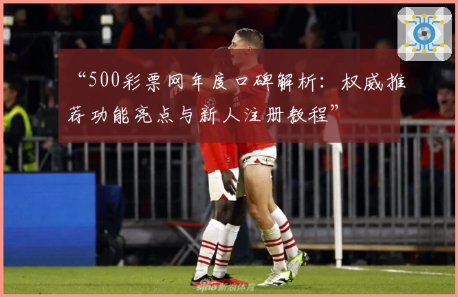 “500彩票网年度口碑解析:权威推荐功能亮点与新人注册教程”