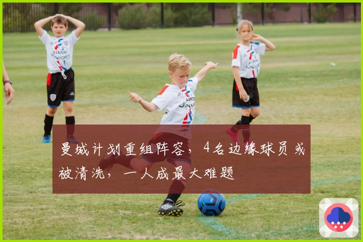 曼城计划重组阵容，4名边缘球员或被清洗，一人成最大难题