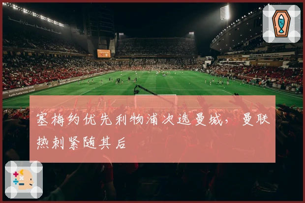 塞梅约优先利物浦次选曼城，曼联热刺紧随其后