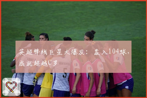 英超锋线巨星大爆发：轰入104球，成就超越C罗