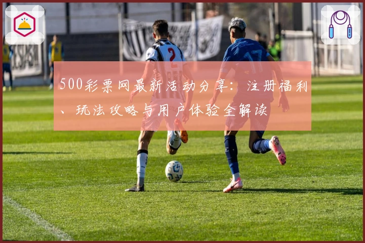 500彩票网最新活动分享:注册福利、玩法攻略与用户体验全解读