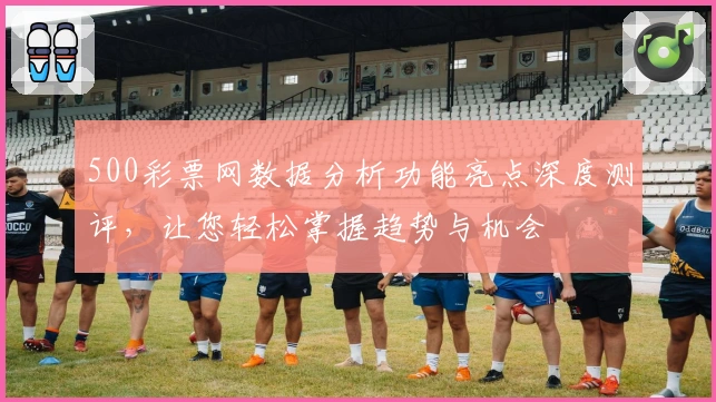 500彩票网数据分析功能亮点深度测评，让您轻松掌握趋势与机会