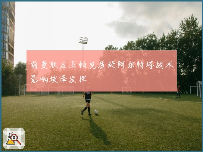 前曼联后卫帕克质疑阿尔特塔战术影响埃泽发挥