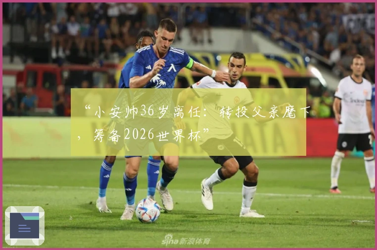 “小安帅36岁离任：转投父亲麾下，筹备2026世界杯”